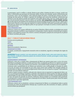 16 caderno do professor
ideias e incentivando que participem da construção coletiva. Durante essa atividade, aponte conhecimentos que
emprego dos dois pontos etc. Amplie o repertório de estratégias para escrita dos estudantes, incentivando que
pensem no som das palavras quando não souberem como grafar alguma delas. Para isso, escolha algumas pala-
cão, companheiro, arranje, ladrões, pescoço
etc. Depois que a
indicando que releiam para você algumas partes em que apareçam incorreções na escrita ou mesmo aspectos da
organização do texto.
O QUE APRENDEMOS HOJE?
podcast.Relembre a fábula contada,as estratégias que usaram
para prestar atenção à narrativa e o que os ajudaram a compreender a história.Aponte os elementos que compõem
a fábula e como podemos escrever uma. Encerre a conversa antecipando a proposta da construção de um podcast
de fábulas inventadas pelo grupo.
AULA 7 - É HORA DE PLANEJAR NOSSAS FÁBULAS
Conversa com o/a professor/a
TEMPO
Uma aula.
MATERIAIS
Material do estudante e lápis de cor.
ORGANIZAÇÃO DA TURMA
Em duplas, considerando o espaçamento necessário entre os estudantes, segundo as orientações dos órgãos da
(EF35LP25A) Planejar e produzir, com certa autonomia, contos, fábulas, lendas, entre outros textos do campo ar-
espaço e ambiente.
DESENVOLVIMENTO E INTERVENÇÕES
Professor/a, nesta aula, as duplas farão o planejamento da fábula que querem gravar para o podcast da turma.
-
transformadas em fábulas, com animais protagonizando histórias que são corriqueiras no grupo? O que podemos
aprender com essas fábulas modernas?
Quando as duplas iniciarem o trabalho, ande pela sala e observe como se organizam na negociação de ideias, aju-
de-as na construção de diálogos respeitosos, aceitando e discordando de maneira positiva, de modo que agregue
à aprendizagem de cada membro das duplas.Fale sobre a importância da troca de ideias,da pluralidade de pontos
de vista e da riqueza de aprender em parcerias. Professor/a, observe também se os estudantes estão garantindo,
no planejamento, as partes necessárias para a elaboração de uma fábula. Quando passar pelas mesas das duplas,
peça que leiam o que estão registrando.
O QUE APRENDEMOS HOJE?
Professor/a, retome com os estudantes a estrutura composicional da fábula e se contemplaram todos os pontos
necessários do roteiro de planejamento. Antecipe que, na próxima aula, eles escreverão, em duplas, a primeira
versão da fábula que planejaram.
66 caderno do professor
16 caderno do professor
ideias e incentivando que participem da construção coletiva. Durante essa atividade, aponte conhecimentos que
emprego dos dois pontos etc. Amplie o repertório de estratégias para escrita dos estudantes, incentivando que
pensem no som das palavras quando não souberem como grafar alguma delas. Para isso, escolha algumas pala
cão, companheiro, arranje, ladrões, pescoço
etc. Depois que a
indicando que releiam para você algumas partes em que apareçam incorreções na escrita ou mesmo aspectos da
organização do texto.
O QUE APRENDEMOS HOJE?
podcast.Relembre a fábula contada,as estratégias que usaram
para prestar atenção à narrativa e o que os ajudaram a compreender a história.Aponte os elementos que compõem
a fábula e como podemos escrever uma. Encerre a conversa antecipando a proposta da construção de um podcas
de fábulas inventadas pelo grupo.
AULA 7 - É HORA DE PLANEJAR NOSSAS FÁBULAS
Conversa com o/a professor/a
TEMPO
Uma aula.
MATERIAIS
Material do estudante e lápis de cor.
ORGANIZAÇÃO DA TURMA
Em duplas, considerando o espaçamento necessário entre os estudantes, segundo as orientações dos órgãos da
(EF35LP25A) Planejar e produzir, com certa autonomia, contos, fábulas, lendas, entre outros textos do campo ar
espaço e ambiente.
DESENVOLVIMENTO E INTERVENÇÕES
Professor/a, nesta aula, as duplas farão o planejamento da fábula que querem gravar para o podcast da turma
transformadas em fábulas, com animais protagonizando histórias que são corriqueiras no grupo? O que podemo
aprender com essas fábulas modernas?
Quando as duplas iniciarem o trabalho, ande pela sala e observe como se organizam na negociação de ideias, aju
de-as na construção de diálogos respeitosos, aceitando e discordando de maneira positiva, de modo que agregue
à aprendizagem de cada membro das duplas.Fale sobre a importância da troca de ideias,da pluralidade de ponto
de vista e da riqueza de aprender em parcerias. Professor/a, observe também se os estudantes estão garantindo
no planejamento, as partes necessárias para a elaboração de uma fábula. Quando passar pelas mesas das duplas
peça que leiam o que estão registrando.
O QUE APRENDEMOS HOJE?
Professor/a, retome com os estudantes a estrutura composicional da fábula e se contemplaram todos os ponto
necessários do roteiro de planejamento. Antecipe que, na próxima aula, eles escreverão, em duplas, a primeira
versão da fábula que planejaram.
 