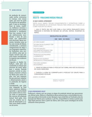 20 caderno do professor
de produção de comuni-
cação escrita, ensinamos
às crianças, com nossas
ações, que errar faz parte
do processo de aprendiza-
gem. E para os escritores,
-
car, melhorar e arrumar o
que precisa é uma prática
necessária e corriqueira.
Para isso, comece a revi-
são coletivamente, esco-
lhendo o texto de uma
dupla que potencialize
essa discussão. Nesse mo-
mento, tematize como se
faz uma revisão de fábula,
considerando a estrutura
composicional do texto e
-
são coletiva, peça que as
duplas revisem seus pró-
prios textos considerando
os aspectos que acabaram
de discutir.
Enquanto as duplas tra-
balham, ande pela sala
auxiliando as crianças que
precisam de maior apoio
para a revisão. Quando
possível, oriente os estu-
dantes a fazerem a leitura
da fábula para outras du-
plas, mas sem esquecer
de que precisam respeitar
o distanciamento social e
os protocolos de higiene
Considerando que esta-
desta sequência didática,
aproveite a oportunidade
para avaliar como as crian-
ças estão se apropriando
dos recursos de produção
uma vez, ampliar sua ta-
bela de observações e co-
letar novos dados avaliati-
vos da turma.
O QUE APRENDEMOS HOJE?
Professor/a, retome com seu grupo as etapas de produção textual que percorreram
-
cada dupla precisou rever a partir do roteiro, bem como quais estratégias de escrita
utilizaram nesse processo.
| LÍNGUA PORTUGUESA
70 caderno do professor
46
20 caderno do professor
de produção de comuni-
cação escrita, ensinamos
às crianças, com nossas
ações, que errar faz parte
do processo de aprendiza-
gem. E para os escritores,
-
car, melhorar e arrumar o
que precisa é uma prática
necessária e corriqueira.
Para isso, comece a revi-
são coletivamente, esco-
lhendo o texto de uma
dupla que potencialize
essa discussão. Nesse mo-
mento, tematize como se
faz uma revisão de fábula,
considerando a estrutura
composicional do texto e
-
são coletiva, peça que as
duplas revisem seus pró-
prios textos considerando
os aspectos que acabaram
de discutir.
Enquanto as duplas tra-
balham, ande pela sala
auxiliando as crianças que
precisam de maior apoio
para a revisão. Quando
possível, oriente os estu-
dantes a fazerem a leitura
da fábula para outras du-
plas, mas sem esquecer
de que precisam respeitar
o distanciamento social e
os protocolos de higiene
Considerando que esta-
desta sequência didática,
aproveite a oportunidade
para avaliar como as crian-
ças estão se apropriando
dos recursos de produção
uma vez, ampliar sua ta-
bela de observações e co-
letar novos dados avaliati-
vos da turma.
O QUE APRENDEMOS HOJE?
Professor/a, retome com seu grupo as etapas de produção textual que percorreram
cada dupla precisou rever a partir do roteiro, bem como quais estratégias de escrita
utilizaram nesse processo.
 