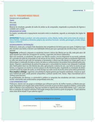 21
caderno do professor
AULA 10 - PUBLICANDO NOSSAS FÁBULAS
Conversa com o/a professor/a
EMPO
Uma aula.
MATERIAIS
Material do estudante, gravador de áudio do celular ou do computador, respeitando os protocolos de higiene e
ORGANIZAÇÃO DA TURMA
Em duplas, considerando o espaçamento necessário entre os estudantes, segundo as orientações dos órgãos de
EF35LP25A) Planejar e produzir, com certa autonomia, contos, fábulas, lendas, entre outros textos do campo ar-
espaço e ambiente.
DESENVOLVIMENTO E INTERVENÇÕES
Professor/a, nesta aula, as duplas farão devolutivas das competências de leitura para seus pares. O objetivo é que
possível.
mportante: professor/a, enquanto os estudantes treinam a leitura das fábulas em voz alta, ande pela sala e dê
apoio àqueles que ainda não conseguem ler sozinhos, sugerindo uma leitura colaborativa.
Após esse momento, os estudantes irão gravar suas fábulas usando o recurso disponível na sua escola, podendo
er o gravador de áudio do computador ou até mesmo do seu celular.Garanta que todos os estudantes higienizem
as mãos com álcool em gel antes de manipular as ferramentas e reforce que elas devem ser limpas após o uso. A
-
dantes. Organize a apresentação do podcast do grupo para a comunidade da maneira mais adequada à realidade
eciona, ou organizar um evento no recreio e passar no alto-falante do pátio, respeitando as orientações de distan-
Para ampliar o diálogo: sugerimos uma plataforma digital gratuita que hospeda audiobooks -
quer material de áudio, sendo possível compartilhar o podcast usando links. Acesse https://soundcloud.com/ e
onheça como funciona.
As possibilidades são diversas, e o primordial é celebrar as conquistas dos estudantes com toda a comunidade
escolar, valorizando cada conhecimento compartilhado entre eles.
O QUE APRENDEMOS HOJE?
Professor/a, retome com seu grupo as estratégias que utilizaram para ler, da melhor maneira, as fábulas para gra-
vação.Aproveitem para resgatar todo conhecimento construído no percurso desta sequência didática,conversando
obre as fábulas e suas características.Peça que revisitem os registros dos cartazes feitos desde a aula 1,como tam-
antes antes deste estudo? O que sabemos agora?”.
Sugestões de atividades do Ler e Escrever
Fábulas
Pág. 137 a 142.
21
caderno do professor
AULA 10 - PUBLICANDO NOSSAS FÁBULAS
Conversa com o/a professor/a
TEMPO
Uma aula.
MATERIAIS
Material do estudante, gravador de áudio do celular ou do computador, respeitando os protocolos de higiene e
ORGANIZAÇÃO DA TURMA
Em duplas, considerando o espaçamento necessário entre os estudantes, segundo as orientações dos órgãos de
(EF35LP25A) Planejar e produzir, com certa autonomia, contos, fábulas, lendas, entre outros textos do campo ar-
espaço e ambiente.
DESENVOLVIMENTO E INTERVENÇÕES
Professor/a, nesta aula, as duplas farão devolutivas das competências de leitura para seus pares. O objetivo é que
possível.
Importante: professor/a, enquanto os estudantes treinam a leitura das fábulas em voz alta, ande pela sala e dê
apoio àqueles que ainda não conseguem ler sozinhos, sugerindo uma leitura colaborativa.
Após esse momento, os estudantes irão gravar suas fábulas usando o recurso disponível na sua escola, podendo
ser o gravador de áudio do computador ou até mesmo do seu celular.Garanta que todos os estudantes higienizem
as mãos com álcool em gel antes de manipular as ferramentas e reforce que elas devem ser limpas após o uso. A
-
dantes. Organize a apresentação do podcast do grupo para a comunidade da maneira mais adequada à realidade
leciona, ou organizar um evento no recreio e passar no alto-falante do pátio, respeitando as orientações de distan-
Para ampliar o diálogo: sugerimos uma plataforma digital gratuita que hospeda audiobooks -
quer material de áudio, sendo possível compartilhar o podcast usando links. Acesse https://soundcloud.com/ e
conheça como funciona.
As possibilidades são diversas, e o primordial é celebrar as conquistas dos estudantes com toda a comunidade
escolar, valorizando cada conhecimento compartilhado entre eles.
O QUE APRENDEMOS HOJE?
Professor/a, retome com seu grupo as estratégias que utilizaram para ler, da melhor maneira, as fábulas para gra-
vação.Aproveitem para resgatar todo conhecimento construído no percurso desta sequência didática,conversando
sobre as fábulas e suas características.Peça que revisitem os registros dos cartazes feitos desde a aula 1,como tam-
antes antes deste estudo? O que sabemos agora?”.
Sugestões de atividades do Ler e Escrever
Fábulas
Pág. 137 a 142.
71
caderno do professor
 