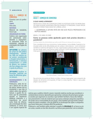4 caderno do professor
as sessões que organizam os assuntos e que também facilitam a busca dos leitores.
de acordo com as necessidades do seu grupo,como também para que tenha conheci-
que foram feitas para a situação difícil da pandemia.
Professor/a, você também pode antecipar o quadro da Atividade 2, na lousa ou em
um cartaz,usando um dos dois durante a sua leitura para preencher,com os estudan-
AULA 1 - COMEÇO DE
CONVERSA
Conversa com o/a profes-
sor/a
TEMPO
Uma aula.
MATERIAIS
Material do estudante,
lousa e giz.
ORGANIZAÇÃO DA TURMA
Coletiva com organização
em semicírculo, consi-
derando o espaçamen-
to necessário entre os
estudantes, segundo as
orientações dos órgãos de
saúde.
(EF12LP08) Ler gêneros
do campo da vida pública
(fotolegendas, manche-
tes, lides em notícias en-
tre outros), considerando
a situação comunicativa, o
tema/assunto, a estrutura
composicional e o estilo
do gênero, em colabora-
ção com colegas e/ou com
(EF15LP03) Localizar in-
formações explícitas em
textos de diferentes gêne-
ros textuais.
DESENVOLVIMENTO E IN-
TERVENÇÕES
Professor/a, antes de ini-
ciar a leitura em voz alta
da notícia, retome com os
sabem sobre esse gênero
textual, o quadro de no-
tícias que foi preenchido
durante as sequências
didáticas anteriores e a
como fonte de informa-
ção e atualização dos fatos
Jornal Joca
é um suporte especial de
| LÍNGUA PORTUGUESA
74 caderno do professor
48
4 caderno do professor
as sessões que organizam os assuntos e que também facilitam a busca dos leitores.
de acordo com as necessidades do seu grupo,como também para que tenha conheci
que foram feitas para a situação difícil da pandemia.
Professor/a, você também pode antecipar o quadro da Atividade 2, na lousa ou em
um cartaz,usando um dos dois durante a sua leitura para preencher,com os estudan
AULA 1 - COMEÇO DE
CONVERSA
Conversa com o/a profes-
sor/a
TEMPO
Uma aula.
MATERIAIS
Material do estudante,
lousa e giz.
ORGANIZAÇÃO DA TURMA
Coletiva com organização
em semicírculo, consi-
derando o espaçamen-
to necessário entre os
estudantes, segundo as
orientações dos órgãos de
saúde.
(EF12LP08) Ler gêneros
do campo da vida pública
(fotolegendas, manche-
tes, lides em notícias en-
tre outros), considerando
a situação comunicativa, o
tema/assunto, a estrutura
composicional e o estilo
do gênero, em colabora-
ção com colegas e/ou com
(EF15LP03) Localizar in-
formações explícitas em
textos de diferentes gêne-
ros textuais.
DESENVOLVIMENTO E IN-
TERVENÇÕES
Professor/a, antes de ini-
ciar a leitura em voz alta
da notícia, retome com os
sabem sobre esse gênero
textual, o quadro de no-
tícias que foi preenchido
durante as sequências
didáticas anteriores e a
como fonte de informa-
ção e atualização dos fatos
Jornal Joca
é um suporte especial de
 