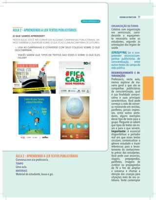 7
caderno do professor
AULA 2 - APRENDENDO A LER TEXTOS PUBLICITÁRIOS
Conversa com o/a professor/a
EMPO
Uma aula.
MATERIAIS
Material do estudante, lousa e giz.
ORGANIZAÇÃO DA TURMA
Coletiva com organização
em semicírculo, consi-
derando o espaçamen-
to necessário entre os
estudantes, segundo as
orientações dos órgãos de
saúde.
(EF03LP19A) Ler e com-
preender anúncios/cam-
panhas publicitárias de
conscientização, entre
outros textos do campo da
vida pública.
DESENVOLVIMENTO E IN-
TERVENÇÕES
Professor/a, nesta aula,
iremos explorar de ma-
neira geral o que são as
campanhas publicitárias
de conscientização, qual
-
cativa e suas principais
características. Você pode
começar a roda de conver-
sa mostrando em revistas,
-
sos, entre outros porta-
dores, alguns exemplos
desse tipo de texto para o
grupo. Pergunte se sabem
que tipos de textos são es-
ses e para o que servem.
Importante: é essencial
disponibilizar o portador
real em que esses textos
circulam, contextualizar o
gênero estudado e trazer
referências para o levan-
tamento do conhecimen-
to prévio dos estudantes.
Você pode usar anúncios,
slogans, propagandas,
outdoor ou propagandas
a conversa e chamar a
atenção das crianças para
situações reais de seu co-
tidiano. Tente contemplar
7
caderno do professor
AULA 2 - APRENDENDO A LER TEXTOS PUBLICITÁRIOS
Conversa com o/a professor/a
TEMPO
Uma aula.
MATERIAIS
Material do estudante, lousa e giz.
ORGANIZAÇÃO DA TURMA
Coletiva com organização
em semicírculo, consi-
derando o espaçamen-
to necessário entre os
estudantes, segundo as
orientações dos órgãos de
saúde.
(EF03LP19A) Ler e com-
preender anúncios/cam-
panhas publicitárias de
conscientização, entre
outros textos do campo da
vida pública.
DESENVOLVIMENTO E IN-
TERVENÇÕES
Professor/a, nesta aula,
iremos explorar de ma-
neira geral o que são as
campanhas publicitárias
de conscientização, qual
-
cativa e suas principais
características. Você pode
começar a roda de conver-
sa mostrando em revistas,
-
sos, entre outros porta-
dores, alguns exemplos
desse tipo de texto para o
grupo. Pergunte se sabem
que tipos de textos são es-
ses e para o que servem.
Importante: é essencial
disponibilizar o portador
real em que esses textos
circulam, contextualizar o
gênero estudado e trazer
referências para o levan-
tamento do conhecimen-
to prévio dos estudantes.
Você pode usar anúncios,
slogans, propagandas,
outdoor ou propagandas
a conversa e chamar a
atenção das crianças para
situações reais de seu co-
tidiano. Tente contemplar
LÍNGUA PORTUGUESA |
77
caderno do professor
51
 