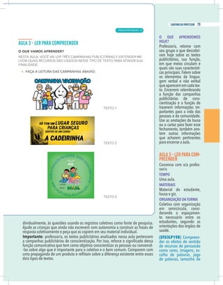 9
caderno do professor
dividualmente, às questões usando os registros coletivos como fonte de pesquisa.
esposta coletivamente e peça que as copiem em seu material individual.
mportante: professor/a, os textos publicitários analisados nessa aula pertencem
-
las sobre algo que é importante para o coletivo e o bem comum. Comparem com
dois tipos de textos.
O QUE APRENDEMOS
HOJE?
Professor/a, retome com
seu grupo o que descobri-
publicitários, sua função,
em que meios circulam e
quais são suas característi-
cas principais. Falem sobre
os elementos da lingua-
gem verbal e não verbal
queaparecememcadatex-
to. Encerrem relembrando
a função das campanhas
publicitárias de cons-
cientização e a função de
trazerem informações im-
portantes para a vida das
pessoas e da comunidade.
Use as anotações da lousa
ou o cartaz para fazer esse
fechamento, também ano-
tem outras informações
que acharem pertinentes
para encerrar a aula.
AULA 3 - LERPARA COM-
PREENDER
Conversa com o/a profes-
sor/a
TEMPO
Uma aula.
MATERIAIS
Material do estudante,
lousa e giz.
ORGANIZAÇÃO DA TURMA
Coletiva com organização
em semicírculo, consi-
derando o espaçamen-
to necessário entre os
estudantes, segundo as
orientações dos órgãos de
saúde.
(EF03LP19B) Compreen-
der os efeitos de sentido
de recursos de persuasão
como cores, imagens, es-
de palavras, tamanho de
9
caderno do professor
dividualmente, às questões usando os registros coletivos como fonte de pesquisa.
resposta coletivamente e peça que as copiem em seu material individual.
Importante: professor/a, os textos publicitários analisados nessa aula pertencem
-
-las sobre algo que é importante para o coletivo e o bem comum. Comparem com
dois tipos de textos.
O QUE APRENDEMOS
HOJE?
Professor/a, retome com
seu grupo o que descobri-
publicitários, sua função,
em que meios circulam e
quais são suas característi-
cas principais. Falem sobre
os elementos da lingua-
gem verbal e não verbal
queaparecememcadatex-
to. Encerrem relembrando
a função das campanhas
publicitárias de cons-
cientização e a função de
trazerem informações im-
portantes para a vida das
pessoas e da comunidade.
Use as anotações da lousa
ou o cartaz para fazer esse
fechamento, também ano-
tem outras informações
que acharem pertinentes
para encerrar a aula.
AULA 3 - LERPARA COM-
PREENDER
Conversa com o/a profes-
sor/a
TEMPO
Uma aula.
MATERIAIS
Material do estudante,
lousa e giz.
ORGANIZAÇÃO DA TURMA
Coletiva com organização
em semicírculo, consi-
derando o espaçamen-
to necessário entre os
estudantes, segundo as
orientações dos órgãos de
saúde.
(EF03LP19B) Compreen-
der os efeitos de sentido
de recursos de persuasão
como cores, imagens, es-
de palavras, tamanho de
LÍNGUA PORTUGUESA |
79
caderno do professor
53
 
