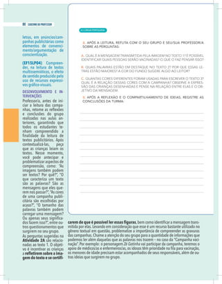 10 caderno do professor
letras, em anúncios/cam-
panhas publicitárias como
elementos de convenci-
mento/argumentação de
conscientização.
(EF15LP04) Compreen-
der, na leitura de textos
multissemióticos, o efeito
de sentido produzido pelo
uso de recursos expressi-
DESENVOLVIMENTO E IN-
TERVENÇÕES
Professor/a, antes de ini-
ciar a leitura das campa-
e conclusões do grupo
realizadas nas aulas an-
teriores, garantindo que
todos os estudantes te-
nham compreendido a
textos publicitários. Após
contextualizá-las, peça
que as crianças leiam os
você pode antecipar e
problematizar aspectos de
compreensão, como: “As
imagens também podem
que caracteriza um texto
são as palavras? São as
mensagens que eles que-
rem nos passar?”,“As cores
de uma campanha publi-
citária são escolhidas por
palavras também podem
carregar uma mensagem?
-
dos fazem isso?”, entre ou-
tros questionamentos que
surgirem no seu grupo.
As perguntas sugeridas na
Atividade 2A são relacio-
-
vo é incentivar as crianças
a -
-
-
mitida por elas. Levando em consideração que esse é um recurso bastante utilizado no
das campanhas.Chame a atenção do seu grupo para a quantidade de informações que
podemos ler além daquelas que as palavras nos trazem – no caso da “Campanha vaci-
nação”. Por exemplo: o personagem Zé Gotinha vai participar da campanha, teremos o
os menores de idade precisam estar acompanhados de seus responsáveis,além de ou-
tras ideias que surgirem no grupo.
| LÍNGUA PORTUGUESA
80 caderno do professor
54
10 caderno do professor
letras, em anúncios/cam-
panhas publicitárias como
elementos de convenci-
mento/argumentação de
conscientização.
(EF15LP04) Compreen-
der, na leitura de textos
multissemióticos, o efeito
de sentido produzido pelo
uso de recursos expressi-
DESENVOLVIMENTO E IN-
TERVENÇÕES
Professor/a, antes de ini-
ciar a leitura das campa-
e conclusões do grupo
realizadas nas aulas an-
teriores, garantindo que
todos os estudantes te-
nham compreendido a
textos publicitários. Após
contextualizá-las, peça
que as crianças leiam os
você pode antecipar e
problematizar aspectos de
compreensão, como: “As
imagens também podem
que caracteriza um texto
são as palavras? São as
mensagens que eles que-
rem nos passar?”,“As cores
de uma campanha publi-
citária são escolhidas por
palavras também podem
carregar uma mensagem?
-
dos fazem isso?”, entre ou-
tros questionamentos que
surgirem no seu grupo.
As perguntas sugeridas na
Atividade 2A são relacio-
-
vo é incentivar as crianças
a -
-
mitida por elas.Levando em consideração que esse é um recurso bastante utilizado no
das campanhas.Chame a atenção do seu grupo para a quantidade de informações qu
podemos ler além daquelas que as palavras nos trazem – no caso da “Campanha vaci
nação”. Por exemplo: o personagem Zé Gotinha vai participar da campanha, teremos o
os menores de idade precisam estar acompanhados de seus responsáveis,além de ou
tras ideias que surgirem no grupo.
 