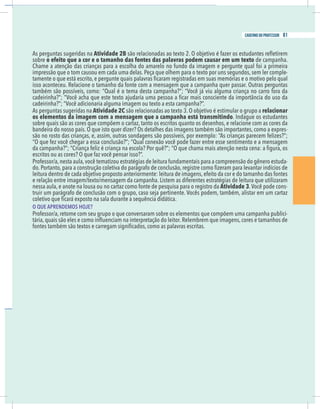 11
caderno do professor
As perguntas sugeridas na Atividade 2B
obre o efeito que a cor e o tamanho das fontes das palavras podem causar em um texto de campanha.
Chame a atenção das crianças para a escolha do amarelo no fundo da imagem e pergunte qual foi a primeira
mpressão que o tom causou em cada uma delas. Peça que olhem para o texto por uns segundos, sem ler comple-
adeirinha?”; “Você adicionaria alguma imagem ou texto a esta campanha?”.
As perguntas sugeridas na Atividade 2C relacionar
os elementos da imagem com a mensagem que a campanha está transmitindo
obre quais são as cores que compõem o cartaz, tanto os escritos quanto os desenhos, e relacione com as cores da
-
ão no rosto das crianças, e, assim, outras sondagens são possíveis, por exemplo: “As crianças parecem felizes?”;
Professor/a,nesta aula,você tematizou estratégias de leitura fundamentais para a compreensão do gênero estuda-
e relação entre imagem/texto/mensagem da campanha. Listem as diferentes estratégias de leitura que utilizaram
nessa aula, e anote na lousa ou no cartaz como fonte de pesquisa para o registro da Atividade 3.Você pode cons-
O QUE APRENDEMOS HOJE?
Professor/a, retome com seu grupo o que conversaram sobre os elementos que compõem uma campanha publici-
11
caderno do professor
As perguntas sugeridas na Atividade 2B
sobre o efeito que a cor e o tamanho das fontes das palavras podem causar em um texto de campanha.
Chame a atenção das crianças para a escolha do amarelo no fundo da imagem e pergunte qual foi a primeira
impressão que o tom causou em cada uma delas. Peça que olhem para o texto por uns segundos, sem ler comple-
cadeirinha?”; “Você adicionaria alguma imagem ou texto a esta campanha?”.
As perguntas sugeridas na Atividade 2C relacionar
os elementos da imagem com a mensagem que a campanha está transmitindo
sobre quais são as cores que compõem o cartaz, tanto os escritos quanto os desenhos, e relacione com as cores da
-
são no rosto das crianças, e, assim, outras sondagens são possíveis, por exemplo: “As crianças parecem felizes?”;
Professor/a,nesta aula,você tematizou estratégias de leitura fundamentais para a compreensão do gênero estuda-
e relação entre imagem/texto/mensagem da campanha. Listem as diferentes estratégias de leitura que utilizaram
nessa aula, e anote na lousa ou no cartaz como fonte de pesquisa para o registro da Atividade 3.Você pode cons-
O QUE APRENDEMOS HOJE?
Professor/a, retome com seu grupo o que conversaram sobre os elementos que compõem uma campanha publici-
81
caderno do professor
 