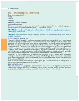12 caderno do professor
AULA 4 - ENTENDENDO O SENTIDO DAS CAMPANHAS
Conversa com o/a professor/a
TEMPO
Uma aula.
MATERIAIS
Material do estudante, lousa e giz.
ORGANIZAÇÃO DA TURMA
Coletiva com organização em semicírculo, considerando o espaçamento necessário entre os estudantes, segundo
as orientações dos órgãos de saúde.Após a conversa, a atividade será individual.
(EF15LP04) Compreender, na leitura de textos multissemióticos, o efeito de sentido produzido pelo uso de recur-
(EF03LP19A) Ler e compreender anúncios/campanhas publicitárias de conscientização, entre outros textos do
campo da vida pública.
DESENVOLVIMENTO E INTERVENÇÕES
-
vras.Para isso,peça que cada estudante leia,de maneira silenciosa,os quatro textos para terem um primeiro conta-
tamanho das fontes.”; “Será que existem informações mais e menos importantes nos cartazes?”.Após esse momen-
to, convide o grupo para uma roda de conversa, incentivando-o a compartilhar suas primeiras impressões sobre as
campanhas. Anote as ideias que forem surgindo na lousa. Esse registro pode ser um instrumento avaliativo para
você entender como os estudantes estão em relação às habilidades de compreensão de leitura, não apenas das
Os itens A e B (“Qual é o tema comum de que todas essas campanhas tratam?” e “Você se sentiu convencido a
grupo, levando os estudantes a pensar sobre a relação entre os textos lidos e o poder comunicativo de persuasão
das campanhas publicitárias.
sala como recurso de pesquisa e registro do processo.
O QUE APRENDEMOS HOJE?
-
podem ser categorizadas, como essas, que fazem parte de um tema comum: o meio ambiente.
82 caderno do professor
12 caderno do professor
AULA 4 - ENTENDENDO O SENTIDO DAS CAMPANHAS
Conversa com o/a professor/a
TEMPO
Uma aula.
MATERIAIS
Material do estudante, lousa e giz.
ORGANIZAÇÃO DA TURMA
Coletiva com organização em semicírculo, considerando o espaçamento necessário entre os estudantes, segundo
as orientações dos órgãos de saúde.Após a conversa, a atividade será individual.
(EF15LP04) Compreender, na leitura de textos multissemióticos, o efeito de sentido produzido pelo uso de recur
(EF03LP19A) Ler e compreender anúncios/campanhas publicitárias de conscientização, entre outros textos do
campo da vida pública.
DESENVOLVIMENTO E INTERVENÇÕES
vras.Para isso,peça que cada estudante leia,de maneira silenciosa,os quatro textos para terem um primeiro conta
tamanho das fontes.”; “Será que existem informações mais e menos importantes nos cartazes?”.Após esse momen
to, convide o grupo para uma roda de conversa, incentivando-o a compartilhar suas primeiras impressões sobre a
campanhas. Anote as ideias que forem surgindo na lousa. Esse registro pode ser um instrumento avaliativo para
você entender como os estudantes estão em relação às habilidades de compreensão de leitura, não apenas da
Os itens A e B (“Qual é o tema comum de que todas essas campanhas tratam?” e “Você se sentiu convencido a
grupo, levando os estudantes a pensar sobre a relação entre os textos lidos e o poder comunicativo de persuasão
das campanhas publicitárias.
sala como recurso de pesquisa e registro do processo.
O QUE APRENDEMOS HOJE?
podem ser categorizadas, como essas, que fazem parte de um tema comum: o meio ambiente.
 