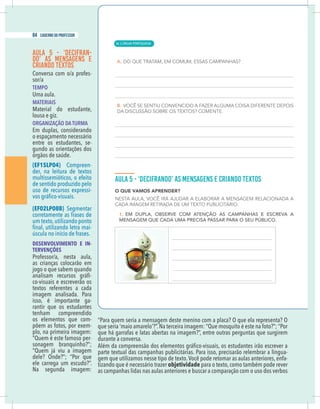 14 caderno do professor
AULA 5 - ‘DECIFRAN-
DO’ AS MENSAGENS E
CRIANDO TEXTOS
Conversa com o/a profes-
sor/a
TEMPO
Uma aula.
MATERIAIS
Material do estudante,
lousa e giz.
ORGANIZAÇÃO DA TURMA
Em duplas, considerando
o espaçamento necessário
entre os estudantes, se-
gundo as orientações dos
órgãos de saúde.
(EF15LP04) Compreen-
der, na leitura de textos
multissemióticos, o efeito
de sentido produzido pelo
uso de recursos expressi-
(EF02LP08B) Segmentar
corretamente as frases de
um texto,utilizando ponto
-
úscula no início de frases.
DESENVOLVIMENTO E IN-
TERVENÇÕES
Professor/a, nesta aula,
as crianças colocarão em
-
co-visuais e escreverão os
textos referentes a cada
imagem analisada. Para
isso, é importante ga-
rantir que os estudantes
tenham compreendido
os elementos que com-
põem as fotos, por exem-
plo, na primeira imagem:
“Quem é este famoso per-
sonagem branquinho?”;
ele carrega um escudo?”.
que há garrafas e latas abertas na imagem?”, entre outras perguntas que surgirem
durante a conversa.
parte textual das campanhas publicitárias. Para isso, precisarão relembrar a lingua-
gem que utilizamos nesse tipo de texto.Você pode retomar as aulas anteriores, enfa-
tizando que é necessário trazer objetividade para o texto,como também pode rever
as campanhas lidas nas aulas anteriores e buscar a comparação com o uso dos verbos
| LÍNGUA PORTUGUESA
84 caderno do professor
56
14 caderno do professor
AULA 5 - ‘DECIFRAN-
DO’ AS MENSAGENS E
CRIANDO TEXTOS
Conversa com o/a profes-
sor/a
TEMPO
Uma aula.
MATERIAIS
Material do estudante,
lousa e giz.
ORGANIZAÇÃO DA TURMA
Em duplas, considerando
o espaçamento necessário
entre os estudantes, se-
gundo as orientações dos
órgãos de saúde.
(EF15LP04) Compreen-
der, na leitura de textos
multissemióticos, o efeito
de sentido produzido pelo
uso de recursos expressi-
(EF02LP08B) Segmentar
corretamente as frases de
um texto,utilizando ponto
-
úscula no início de frases.
DESENVOLVIMENTO E IN-
TERVENÇÕES
Professor/a, nesta aula,
as crianças colocarão em
-
co-visuais e escreverão os
textos referentes a cada
imagem analisada. Para
isso, é importante ga-
rantir que os estudantes
tenham compreendido
os elementos que com-
põem as fotos, por exem-
plo, na primeira imagem:
“Quem é este famoso per-
sonagem branquinho?”;
ele carrega um escudo?”.
que há garrafas e latas abertas na imagem?”, entre outras perguntas que surgirem
durante a conversa.
parte textual das campanhas publicitárias. Para isso, precisarão relembrar a lingua
gem que utilizamos nesse tipo de texto.Você pode retomar as aulas anteriores, enfa
tizando que é necessário trazer objetividade para o texto,como também pode reve
as campanhas lidas nas aulas anteriores e buscar a comparação com o uso dos verbo
 