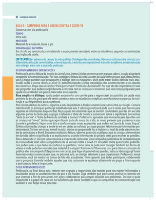 16 caderno do professor
AULA 6 - CAMPANHA PARA A VACINA CONTRA A COVID-19
Conversa com o/a professor/a
TEMPO
Uma aula.
MATERIAIS
Material do estudante, lousa e giz.
ORGANIZAÇÃO DA TURMA
Em círculo ou semicírculo, considerando o espaçamento necessário entre os estudantes, segundo as orientações
dos órgãos de saúde.
(EF12LP08) Ler gêneros do campo da vida pública (fotolegendas,manchetes,lides em notícias entre outros),con-
siderando a situação comunicativa,o tema/assunto,a estrutura composicional e o estilo do gênero,em colaboração
DESENVOLVIMENTO E INTERVENÇÕES
Professor/a,com a leitura da notícia do JornalJoca,iremos iniciar a conversa com o grupo sobre a criação da própria
campanha de conscientização. Por isso, antecipe a leitura da notícia antes da aula começar para que, dessa forma,
-
lizadas sobre a vacina contra a Covid-19, problematizando a linha cronológica dos acontecimentos e os estudos
Para ampliar o diálogo: vocês podem encaminhar um convite para o responsável do postinho de saúde mais
próximo da escola, para que ele venha conversar com os estudantes e explicar como funciona o processo de vaci-
Para iniciar a leitura da notícia,organize a roda respeitando o distanciamento necessário entre as crianças.Comece
“teste da vacina” e “linha de frente de combate à doença”. Professor/a, aproveite esse momento para levantar com
as crianças os “novos” termos que agora fazem parte do nosso dia a dia, as novas palavras que passamos a usar
Colete as ideias das crianças e anote-as em um cartaz ou na lousa para que possam retomar essas informações pos-
-
tes da vacina para o Brasil. Enquanto realizam a leitura, observe quais são as palavras que as crianças demonstram
Para a Atividade 2, iniciem uma conversa a respeito de como criar uma campanha publicitária de conscientização
-
vídeos e onde poderiam veicular esse material. E o slogan? Como seria? Que cores usar para chamar a atenção do
momento, você irá mediar os turnos de fala dos estudantes. Tente garantir que todos participem, colaborando
com a proposta. Convide também aqueles que não costumam se expressar ativamente no grupo e frise o quanto
a participação deles é importante.
O QUE APRENDEMOS HOJE?
atualizados sobre os acontecimentos do país e do mundo. Diga também que precisamos analisar o contexto em
importante é o papel de cada um na transformação desse contexto e que as campanhas de conscientização nos
auxiliam a unir forças nesse processo.
86 caderno do professor
16 caderno do professor
AULA 6 - CAMPANHA PARA A VACINA CONTRA A COVID-19
Conversa com o/a professor/a
TEMPO
Uma aula.
MATERIAIS
Material do estudante, lousa e giz.
ORGANIZAÇÃO DA TURMA
Em círculo ou semicírculo, considerando o espaçamento necessário entre os estudantes, segundo as orientaçõe
dos órgãos de saúde.
(EF12LP08) Ler gêneros do campo da vida pública (fotolegendas,manchetes,lides em notícias entre outros),con
siderando a situação comunicativa,o tema/assunto,a estrutura composicional e o estilo do gênero,em colaboração
DESENVOLVIMENTO E INTERVENÇÕES
Professor/a,com a leitura da notícia do JornalJoca,iremos iniciar a conversa com o grupo sobre a criação da própria
campanha de conscientização. Por isso, antecipe a leitura da notícia antes da aula começar para que, dessa forma
lizadas sobre a vacina contra a Covid-19, problematizando a linha cronológica dos acontecimentos e os estudo
Para ampliar o diálogo: vocês podem encaminhar um convite para o responsável do postinho de saúde mai
próximo da escola, para que ele venha conversar com os estudantes e explicar como funciona o processo de vaci
Para iniciar a leitura da notícia,organize a roda respeitando o distanciamento necessário entre as crianças.Comece
“teste da vacina” e “linha de frente de combate à doença”. Professor/a, aproveite esse momento para levantar com
as crianças os “novos” termos que agora fazem parte do nosso dia a dia, as novas palavras que passamos a usa
Colete as ideias das crianças e anote-as em um cartaz ou na lousa para que possam retomar essas informações pos
tes da vacina para o Brasil. Enquanto realizam a leitura, observe quais são as palavras que as crianças demonstram
Para a Atividade 2, iniciem uma conversa a respeito de como criar uma campanha publicitária de conscientização
vídeos e onde poderiam veicular esse material. E o slogan? Como seria? Que cores usar para chamar a atenção do
momento, você irá mediar os turnos de fala dos estudantes. Tente garantir que todos participem, colaborando
com a proposta. Convide também aqueles que não costumam se expressar ativamente no grupo e frise o quanto
a participação deles é importante.
O QUE APRENDEMOS HOJE?
atualizados sobre os acontecimentos do país e do mundo. Diga também que precisamos analisar o contexto em
importante é o papel de cada um na transformação desse contexto e que as campanhas de conscientização no
auxiliam a unir forças nesse processo.
 