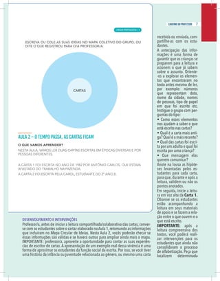 5
caderno do professor
recebida ou enviada, com-
partilhe-as com os estu-
dantes.
A antecipação das infor-
mações é uma forma de
garantir que as crianças se
preparem para a leitura e
acionem o que já sabem
sobre o assunto. Oriente-
-os a explorar os elemen-
tos que encontraram no
texto antes mesmo de ler,
por exemplo: números
que representam data,
nome da cidade, nomes
de pessoas, tipo de papel
em que foi escrito etc.
Instigue o grupo com per-
guntas do tipo:
• Como esses elementos
nos ajudam a saber o que
está escrito nas cartas?
• Qual é a carta mais anti-
ga? Qual é a mais recente?
• Qual das cartas foi escri-
ta por um adulto e qual foi
escrita por uma criança?
• Que mensagem elas
querem comunicar?
Anote na lousa as hipóte-
ses levantadas pelos es-
tudantes para cada carta,
para que,durante e após a
leitura, validem ou não os
pontos anotados.
Em seguida, inicie a leitu-
ra em voz alta da Carta 1.
Observe se os estudantes
estão acompanhando a
leitura em seus materiais
de apoio e se fazem a rela-
ção entre o que ouvem e o
que está escrito.
IMPORTANTE: após a
leitura compreensiva dos
textos, você poderá reali-
zar intervenções para os
estudantes que ainda não
consolidaram o processo
de alfabetização. Peça que
localizem determinada
DESENVOLVIMENTO E INTERVENÇÕES
Professor/a, antes de iniciar a leitura compartilhada/colaborativa das cartas, conver-
e com os estudantes sobre o cartaz elaborado naAula 1,retomando as informações
que incluíram no Mapa Circular de Ideias. Nesta Aula 2, vocês poderão checar se
essas informações são válidas e se haverá outras para ampliar ainda mais o mapa.
MPORTANTE: professor/a, aproveite a oportunidade para contar as suas experiên-
ias de escritor de cartas. A apresentação de um exemplo real dessa vivência é uma
orma de aproximar os estudantes da função social da escrita. Por isso, se você tiver
uma história da infância ou juventude relacionada ao gênero, ou mesmo uma carta
5
caderno do professor
recebida ou enviada, com-
partilhe-as com os estu-
dantes.
A antecipação das infor-
mações é uma forma de
garantir que as crianças se
preparem para a leitura e
acionem o que já sabem
sobre o assunto. Oriente-
-os a explorar os elemen-
tos que encontraram no
texto antes mesmo de ler,
por exemplo: números
que representam data,
nome da cidade, nomes
de pessoas, tipo de papel
em que foi escrito etc.
Instigue o grupo com per-
guntas do tipo:
• Como esses elementos
nos ajudam a saber o que
está escrito nas cartas?
• Qual é a carta mais anti-
ga? Qual é a mais recente?
• Qual das cartas foi escri-
ta por um adulto e qual foi
escrita por uma criança?
• Que mensagem elas
querem comunicar?
Anote na lousa as hipóte-
ses levantadas pelos es-
tudantes para cada carta,
para que,durante e após a
leitura, validem ou não os
pontos anotados.
Em seguida, inicie a leitu-
ra em voz alta da Carta 1.
Observe se os estudantes
estão acompanhando a
leitura em seus materiais
de apoio e se fazem a rela-
ção entre o que ouvem e o
que está escrito.
IMPORTANTE: após a
leitura compreensiva dos
textos, você poderá reali-
zar intervenções para os
estudantes que ainda não
consolidaram o processo
de alfabetização. Peça que
localizem determinada
DESENVOLVIMENTO E INTERVENÇÕES
Professor/a, antes de iniciar a leitura compartilhada/colaborativa das cartas, conver-
se com os estudantes sobre o cartaz elaborado naAula 1,retomando as informações
que incluíram no Mapa Circular de Ideias. Nesta Aula 2, vocês poderão checar se
essas informações são válidas e se haverá outras para ampliar ainda mais o mapa.
IMPORTANTE: professor/a, aproveite a oportunidade para contar as suas experiên-
cias de escritor de cartas. A apresentação de um exemplo real dessa vivência é uma
forma de aproximar os estudantes da função social da escrita. Por isso, se você tiver
uma história da infância ou juventude relacionada ao gênero, ou mesmo uma carta
7
caderno do professor
LÍNGUA PORTUGUESA | 3
 