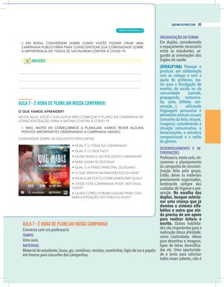 19
caderno do professor
AULA 7 - É HORA DE PLANEJAR NOSSA CAMPANHA!
Conversa com o/a professor/a
TEMPO
Uma aula.
MATERIAIS
Material do estudante,lousa,giz,cartolinas,revistas,canetinhas,lápis de cor e papéis
em branco para rascunho das campanhas.
ORGANIZAÇÃO DA TURMA
Em duplas, considerando
o espaçamento necessário
entre os estudantes, se-
gundo as orientações dos
órgãos de saúde.
(EF02LP18A)
produzir, em colaboração
com os colegas e com a
-
tos para a divulgação de
eventos da escola ou da
comunidade (convite,
propaganda, comunica-
do, carta, bilhete, con-
vocação...), utilizando
linguagem persuasiva e
elementos textuais visuais
(tamanho da letra,leiaute,
imagens), considerando a
situação comunicativa, o
tema/assunto, a estrutura
composicional e o estilo
do gênero.
DESENVOLVIMENTO E IN-
TERVENÇÕES
Professor/a,nesta aula,ini-
da campanha de conscien-
tização feita pelo grupo.
Então, deixe os materiais
previamente organizados,
lembrando sempre dos
cuidados de higiene e pre-
venção. Na escolha das
duplas, busque selecio-
nar uma criança que já
domina o sistema alfa-
bético e outra que ain-
da precisa de um apoio
para realizar leitura e
escrita. -
des são importantes para a
realização dessa atividade,
como criatividade, ideias
para desenhos e imagens,
-
das etc. Uma oportunida-
de e tanto para valorizar
todos esses saberes, não é
LÍNGUA PORTUGUESA |
89
caderno do professor
59
 