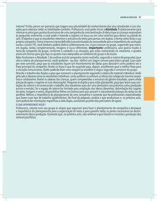 21
caderno do professor
mesmo? Então, pense em parcerias que tragam essa pluralidade de conhecimento dos seus estudantes e crie situ-
ações para valorizar todas as habilidades também. Professor/a, você pode iniciar aAtividade 1 coletivamente para
etomarosprincipaispontosdaestruturadeumacampanhadeconscientização.Aideiaéqueascriançasrespondam
às perguntas oralmente, e você pode ir fazendo o registro na lousa ou em uma cartolina para deixar na parede da
slogan comum ao grupo, sugerindo que criem,
em duplas, textos complementares, imagens e layout diferentes. Importante: professor/a, caso queira mudar o
ema da campanha do grupo, conforme o contexto e as situações que estão vivenciando no momento, o quadro
slogan comum para todo o grupo. Caso opte
por este caminho, peça que os estudantes façam um levantamento de ideias para descobrir como poderia ser a
rase principal da campanha.Anote na lousa o que for surgindo para, depois, escolherem qual a melhor frase para
a situação comunicativa.Vocês poderão fazer uma votação ou escolher o slogan segundo o consenso do grupo.
pelasalaeobservecomoosestudantestrabalham,comoacolhemourefutamasideiasdoscolegasdemaneirarespei-
osa e colaborativa.Avalie os saberes das crianças, quem compreendeu a estrutura do gênero estudado, quem ainda
-
ações do roteiro e vá conhecendo o trabalho dos estudantes para dar uma devolutiva nas próximas aulas (produção
escrita e revisão). Se o espaço do roteiro for limitado para ampliação das ideias (desenhos, delimitação dos lugares
do texto, imagem e cores), disponibilize folhas em branco para que possam ir rascunhando esboços do cartaz ou do
O QUE APRENDEMOS HOJE?
-
21
caderno do professor
mesmo? Então, pense em parcerias que tragam essa pluralidade de conhecimento dos seus estudantes e crie situ-
ações para valorizar todas as habilidades também. Professor/a, você pode iniciar aAtividade 1 coletivamente para
retomarosprincipaispontosdaestruturadeumacampanhadeconscientização.Aideiaéqueascriançasrespondam
às perguntas oralmente, e você pode ir fazendo o registro na lousa ou em uma cartolina para deixar na parede da
slogan comum ao grupo, sugerindo que criem,
em duplas, textos complementares, imagens e layout diferentes. Importante: professor/a, caso queira mudar o
tema da campanha do grupo, conforme o contexto e as situações que estão vivenciando no momento, o quadro
slogan comum para todo o grupo. Caso opte
por este caminho, peça que os estudantes façam um levantamento de ideias para descobrir como poderia ser a
frase principal da campanha.Anote na lousa o que for surgindo para, depois, escolherem qual a melhor frase para
a situação comunicativa.Vocês poderão fazer uma votação ou escolher o slogan segundo o consenso do grupo.
pelasalaeobservecomoosestudantestrabalham,comoacolhemourefutamasideiasdoscolegasdemaneirarespei-
tosa e colaborativa.Avalie os saberes das crianças, quem compreendeu a estrutura do gênero estudado, quem ainda
-
tações do roteiro e vá conhecendo o trabalho dos estudantes para dar uma devolutiva nas próximas aulas (produção
escrita e revisão). Se o espaço do roteiro for limitado para ampliação das ideias (desenhos, delimitação dos lugares
do texto, imagem e cores), disponibilize folhas em branco para que possam ir rascunhando esboços do cartaz ou do
O QUE APRENDEMOS HOJE?
-
91
caderno do professor
 