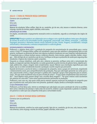 22 caderno do professor
AULA 8 - É HORA DE PRODUZIR NOSSA CAMPANHA!
Conversa com o/a professor/a
TEMPO
Uma aula.
MATERIAIS
miçanga,recortes de revistas,papéis coloridos,entre outros.
ORGANIZAÇÃO DA TURMA
Em duplas, considerando o espaçamento necessário entre os estudantes, segundo as orientações dos órgãos de
saúde.
(EF02LP18A)
de eventos da escola ou da comunidade (convite, propaganda, comunicado, carta, bilhete, convocação...), utilizando
linguagem persuasiva e elementos textuais visuais (tamanho da letra, leiaute, imagens), considerando a situação
comunicativa,o tema/assunto,a estrutura composicional e o estilo do gênero.
DESENVOLVIMENTO E INTERVENÇÕES
É importante que as crianças tenham acesso a materiais diversos, como revistas, papéis coloridos, botões, miçan-
-
cipal, público-alvo, slogan, imagem, texto complementar, layout
Quando terminarem a escrita do texto e a composição da campanha, reúna o grupo em semicírculo, respeitando
o distanciamento social, para compartilhamento das produções. Peça que cada dupla apresente seu cartaz para a
sala, comunicando o tema, o slogan principal e o público-alvo. Estimule o grupo a fazer perguntas para os autores,
-
tais palavras em caixa-alta?”, entre outros questionamentos pertinentes às produções.
O QUE APRENDEMOS HOJE?
em parceria e o valor que suas campanhas terão para a comunidade escolar.
AULA 9 - É HORA DE REVISAR NOSSA CAMPANHA!
Conversa com o/a professor/a
TEMPO
Uma aula.
MATERIAIS
Material do estudante, cartolina (ou outro papel grande), lápis de cor, canetinha, giz de cera, cola, tesoura, mate-
riais diversos, como miçanga, recortes de revistas, papéis coloridos, entre outros.
92 caderno do professor
22 caderno do professor
AULA 8 - É HORA DE PRODUZIR NOSSA CAMPANHA!
Conversa com o/a professor/a
TEMPO
Uma aula.
MATERIAIS
miçanga,recortes de revistas,papéis coloridos,entre outros.
ORGANIZAÇÃO DA TURMA
Em duplas, considerando o espaçamento necessário entre os estudantes, segundo as orientações dos órgãos de
saúde.
(EF02LP18A)
de eventos da escola ou da comunidade (convite, propaganda, comunicado, carta, bilhete, convocação...), utilizand
linguagem persuasiva e elementos textuais visuais (tamanho da letra, leiaute, imagens), considerando a situaçã
comunicativa,o tema/assunto,a estrutura composicional e o estilo do gênero.
DESENVOLVIMENTO E INTERVENÇÕES
É importante que as crianças tenham acesso a materiais diversos, como revistas, papéis coloridos, botões, miçan
cipal, público-alvo, slogan, imagem, texto complementar, layout
Quando terminarem a escrita do texto e a composição da campanha, reúna o grupo em semicírculo, respeitando
o distanciamento social, para compartilhamento das produções. Peça que cada dupla apresente seu cartaz para a
sala, comunicando o tema, o slogan principal e o público-alvo. Estimule o grupo a fazer perguntas para os autores
tais palavras em caixa-alta?”, entre outros questionamentos pertinentes às produções.
O QUE APRENDEMOS HOJE?
em parceria e o valor que suas campanhas terão para a comunidade escolar.
AULA 9 - É HORA DE REVISAR NOSSA CAMPANHA!
Conversa com o/a professor/a
TEMPO
Uma aula.
MATERIAIS
Material do estudante, cartolina (ou outro papel grande), lápis de cor, canetinha, giz de cera, cola, tesoura, mate
riais diversos, como miçanga, recortes de revistas, papéis coloridos, entre outros.
 