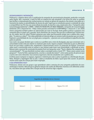 25
caderno do professor
DESENVOLVIMENTO E INTERVENÇÕES
momento de ampliar as possibilidades de alcance da ação. Sugira que os estudantes gravem o conteúdo do cartaz
YouTube. Vocês podem analisar e comparar uma
-
po, em média, dura um vídeo? Existem pesquisas para saber qual ferramenta atinge mais o público-alvo, exem-
Explorem a possibilidade de criar um jingle
pode ser potente.
omunidade escolar antes de colarem os materiais pela escola. Separe as duplas e direcione-as para os diferentes
onscientização?”; “Por que decidiram escrever sobre a vacinação contra a Covid-19?”; “Quais canais usaram como
a turma citar como relevantes. Essa conversa organizará a fala dos estudantes com o público-alvo.
-
layout eles usaram. Se possível,
mostre outras ações de crianças para trazer inspiração.
O QUE APRENDEMOS HOJE?
Professor/a, retome com seu grupo o que aprenderam sobre a estrutura de uma campanha publicitária de cons-
ientização e revisite a ideia de que os gêneros textuais são usados de diferentes maneiras e em diferentes contex-
os, mas deixe claro que ambos têm a função social de comunicar algo a alguém.
Sugestões de atividades do Ler e Escrever
Volume 2 Anúncios Páginas 157 a 159
25
caderno do professor
DESENVOLVIMENTO E INTERVENÇÕES
momento de ampliar as possibilidades de alcance da ação. Sugira que os estudantes gravem o conteúdo do cartaz
YouTube. Vocês podem analisar e comparar uma
-
po, em média, dura um vídeo? Existem pesquisas para saber qual ferramenta atinge mais o público-alvo, exem-
Explorem a possibilidade de criar um jingle
pode ser potente.
comunidade escolar antes de colarem os materiais pela escola. Separe as duplas e direcione-as para os diferentes
conscientização?”; “Por que decidiram escrever sobre a vacinação contra a Covid-19?”; “Quais canais usaram como
a turma citar como relevantes. Essa conversa organizará a fala dos estudantes com o público-alvo.
-
layout eles usaram. Se possível,
mostre outras ações de crianças para trazer inspiração.
O QUE APRENDEMOS HOJE?
Professor/a, retome com seu grupo o que aprenderam sobre a estrutura de uma campanha publicitária de cons-
cientização e revisite a ideia de que os gêneros textuais são usados de diferentes maneiras e em diferentes contex-
tos, mas deixe claro que ambos têm a função social de comunicar algo a alguém.
Sugestões de atividades do Ler e Escrever
Volume 2 Anúncios Páginas 157 a 159
95
caderno do professor
 