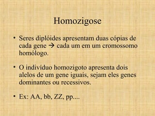 Homozigose
• Seres diplóides apresentam duas cópias de
cada gene  cada um em um cromossomo
homólogo.
• O indivíduo homozigoto apresenta dois
alelos de um gene iguais, sejam eles genes
dominantes ou recessivos.
• Ex: AA, bb, ZZ, pp....
 