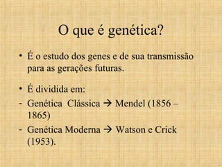 O que é genética?
• É o estudo dos genes e de sua transmissão
para as gerações futuras.
• É dividida em:
- Genética Clássica  Mendel (1856 –
1865)
- Genética Moderna  Watson e Crick
(1953).
 