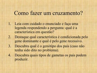 Como fazer um cruzamento?
1. Leia com cuidado o enunciado e faça uma
legenda respondendo a pergunta: qual é a
característica em questão?
2. Destaque qual característica é condicionada pelo
gene dominante e qual é pelo gene recessivo.
3. Descubra qual é o genótipo dos pais (caso não
tenha sido dito no problema).
4. Descubra quais tipos de gametas os pais podem
produzir.
 