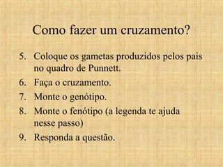 Como fazer um cruzamento?
5. Coloque os gametas produzidos pelos pais
no quadro de Punnett.
6. Faça o cruzamento.
7. Monte o genótipo.
8. Monte o fenótipo (a legenda te ajuda
nesse passo)
9. Responda a questão.
 