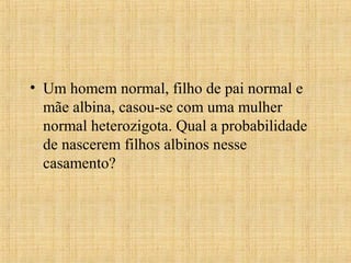 • Um homem normal, filho de pai normal e
mãe albina, casou-se com uma mulher
normal heterozigota. Qual a probabilidade
de nascerem filhos albinos nesse
casamento?
 