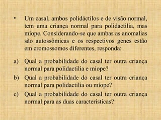 • Um casal, ambos polidáctilos e de visão normal,
tem uma criança normal para polidactilia, mas
míope. Considerando-se que ambas as anomalias
são autossômicas e os respectivos genes estão
em cromossomos diferentes, responda:
a) Qual a probabilidade do casal ter outra criança
normal para polidactilia e míope?
b) Qual a probabilidade do casal ter outra criança
normal para polidactilia ou míope?
c) Qual a probabilidade do casal ter outra criança
normal para as duas características?
 