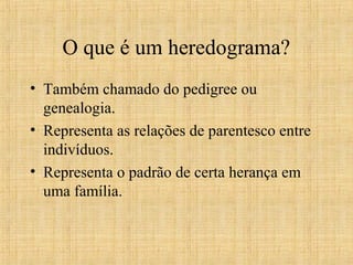 O que é um heredograma?
• Também chamado do pedigree ou
genealogia.
• Representa as relações de parentesco entre
indivíduos.
• Representa o padrão de certa herança em
uma família.
 