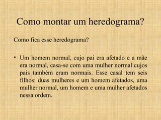Como montar um heredograma?
Como fica esse heredograma?
• Um homem normal, cujo pai era afetado e a mãe
era normal, casa-se com uma mulher normal cujos
pais também eram normais. Esse casal tem seis
filhos: duas mulheres e um homem afetados, uma
mulher normal, um homem e uma mulher afetados
nessa ordem.
 