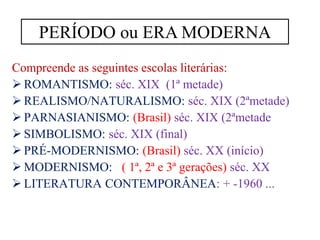 Compreende as seguintes escolas literárias:
➢ ROMANTISMO: séc. XIX (1ª metade)
➢ REALISMO/NATURALISMO: séc. XIX (2ªmetade)
➢ PARNASIANISMO: (Brasil) séc. XIX (2ªmetade
➢ SIMBOLISMO: séc. XIX (final)
➢ PRÉ-MODERNISMO: (Brasil) séc. XX (início)
➢ MODERNISMO: ( 1ª, 2ª e 3ª gerações) séc. XX
➢ LITERATURA CONTEMPORÂNEA: + -1960 ...
PERÍODO ou ERA MODERNA
 