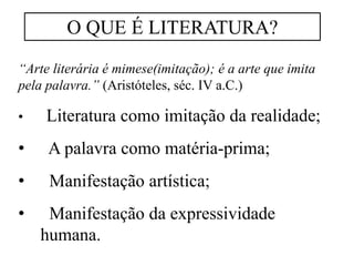 “Arte literária é mimese(imitação); é a arte que imita
pela palavra.” (Aristóteles, séc. IV a.C.)
• Literatura como imitação da realidade;
• A palavra como matéria-prima;
• Manifestação artística;
• Manifestação da expressividade
humana.
O QUE É LITERATURA?
 