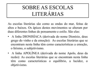 As escolas literárias são como as ondas do mar, feitas de
altos e baixos. Os ápices destes movimentos se alteram por
duas diferentes linhas de pensamento e estilo. São elas:
• A linha DIONISÍACA (derivada do nome Dionísio, deus
grego do vinho e da emoção): As escolas literárias que se
encontram nesta linha têm como características a emoção,
o lirismo, o subjetivismo.
• A linha APOLÍNEA (derivada do nome Apolo, deus da
razão): As escolas literárias que se encontram nesta linha
têm como características o equilíbrio, a lucidez, o
objetivismo.
SOBRE AS ESCOLAS
LITERÁRIAS
 
