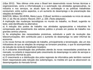 (Ufpa 2012) “Nos últimos vinte anos o Brasil tem desenvolvido novas formas técnicas e
organizacionais, como a informatização e a automação nas atividades agropecuárias, na
indústria e nos serviços, os atuais tipos de contratação e as políticas trabalhistas
conduziram, entre outros aspectos, a um aumento do desemprego e da precarização das
relações de trabalho.”
SANTOS, Milton; SILVEIRA, Maria Laura. O Brasil: território e sociedade no início do século
XXI. 2. ed. Rio de Janeiro: Record, 2001, p. 220. (Texto adaptado).
A implicação das mudanças tecnológicas no mundo do trabalho, no Brasil, sugerida no
texto, está identificada na alternativa:
a) A redução dos postos de trabalho nas atividades agropecuárias e industriais foi
compensada pelo investimento dos setores público e privado em postos de trabalho nos
grandes centros urbanos.
b) As ampliações das necessidades produtivas, sobretudo a partir da revolução das
telecomunicações, têm contribuído para o aumento do desemprego no setor informal da
economia.
c) As novas formas de contratação de trabalho, principalmente a terceirização, são um dos
indicadores de que as relações de emprego se tornaram precárias, o que foi acompanhado
da redução da renda do trabalhador brasileiro.
d) A crescente diversificação das profissões atende às novas necessidades produtivas do
mercado, no entanto é responsável pelo crescimento do desemprego no setor de serviços e
na economia informal do país.
e) O crescimento e a distribuição dos polos regionais de informática pelo território nacional
foram responsáveis pela redução dos subempregos, na medida em que se absorveram os
desempregados do mercado formal.
 