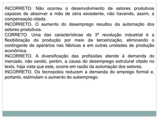 INCORRETO. Não ocorreu o desenvolvimento de setores produtivos
capazes de absorver a mão de obra excedente, não havendo, assim, a
compensação citada.
INCORRETO. O aumento do desemprego resultou da automação dos
setores produtivos.
CORRETO. Uma das características da 3ª revolução industrial é a
flexibilização da produção por meio da terceirização, eliminando o
contingente de operários nas fábricas e em outras unidades de produção
econômica.
INCORRETO. A diversificação das profissões atende à demanda do
mercado, não sendo, porém, a causa do desemprego estrutural citado no
texto, haja vista que este, ocorre em razão da automação dos setores.
INCORRETO. Os tecnopolos reduzem a demanda do emprego formal e,
portanto, estimulam o aumento do subemprego.
 