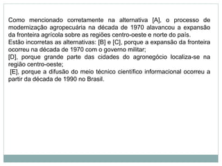 Como mencionado corretamente na alternativa [A], o processo de
modernização agropecuária na década de 1970 alavancou a expansão
da fronteira agrícola sobre as regiões centro-oeste e norte do país.
Estão incorretas as alternativas: [B] e [C], porque a expansão da fronteira
ocorreu na década de 1970 com o governo militar;
[D], porque grande parte das cidades do agronegócio localiza-se na
região centro-oeste;
[E], porque a difusão do meio técnico científico informacional ocorreu a
partir da década de 1990 no Brasil.
 