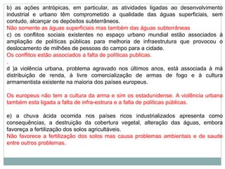 b) as ações antrópicas, em particular, as atividades ligadas ao desenvolvimento
industrial e urbano têm comprometido a qualidade das águas superficiais, sem
contudo, alcançar os depósitos subterrâneos.
Não somente as águas superficiais mas também das águas subterrâneas
c) os conflitos sociais existentes no espaço urbano mundial estão associados à
ampliação de políticas públicas para melhoria de infraestrutura que provocou o
deslocamento de milhões de pessoas do campo para a cidade.
Os conflitos estão associados a falta de políticas publicas.
.
d )a violência urbana, problema agravado nos últimos anos, está associada à má
distribuição de renda, à livre comercialização de armas de fogo e à cultura
armamentista existente na maioria dos países europeus.
Os europeus não tem a cultura da arma e sim os estadunidense. A violência urbana
também esta ligada a falta de infra-estrura e a falta de políticas públicas.
e) a chuva ácida ocorrida nos países ricos industrializados apresenta como
consequências, a destruição da cobertura vegetal, alteração das águas, embora
favoreça a fertilização dos solos agricultáveis.
Não favorece a fertilização dos solos mas causa problemas ambientais e de saude
entre outros problemas.
 