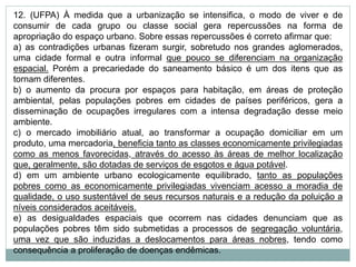 12. (UFPA) À medida que a urbanização se intensifica, o modo de viver e de
consumir de cada grupo ou classe social gera repercussões na forma de
apropriação do espaço urbano. Sobre essas repercussões é correto afirmar que:
a) as contradições urbanas fizeram surgir, sobretudo nos grandes aglomerados,
uma cidade formal e outra informal que pouco se diferenciam na organização
espacial. Porém a precariedade do saneamento básico é um dos itens que as
tornam diferentes.
b) o aumento da procura por espaços para habitação, em áreas de proteção
ambiental, pelas populações pobres em cidades de países periféricos, gera a
disseminação de ocupações irregulares com a intensa degradação desse meio
ambiente.
c) o mercado imobiliário atual, ao transformar a ocupação domiciliar em um
produto, uma mercadoria, beneficia tanto as classes economicamente privilegiadas
como as menos favorecidas, através do acesso às áreas de melhor localização
que, geralmente, são dotadas de serviços de esgotos e água potável.
d) em um ambiente urbano ecologicamente equilibrado, tanto as populações
pobres como as economicamente privilegiadas vivenciam acesso a moradia de
qualidade, o uso sustentável de seus recursos naturais e a redução da poluição a
níveis considerados aceitáveis.
e) as desigualdades espaciais que ocorrem nas cidades denunciam que as
populações pobres têm sido submetidas a processos de segregação voluntária,
uma vez que são induzidas a deslocamentos para áreas nobres, tendo como
consequência a proliferação de doenças endêmicas.
 