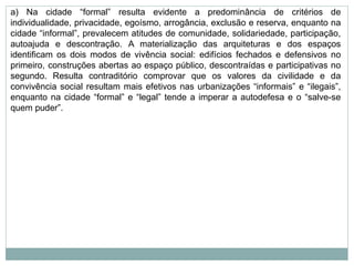 a) Na cidade “formal” resulta evidente a predominância de critérios de
individualidade, privacidade, egoísmo, arrogância, exclusão e reserva, enquanto na
cidade “informal”, prevalecem atitudes de comunidade, solidariedade, participação,
autoajuda e descontração. A materialização das arquiteturas e dos espaços
identificam os dois modos de vivência social: edifícios fechados e defensivos no
primeiro, construções abertas ao espaço público, descontraídas e participativas no
segundo. Resulta contraditório comprovar que os valores da civilidade e da
convivência social resultam mais efetivos nas urbanizações “informais” e “ilegais”,
enquanto na cidade “formal” e “legal” tende a imperar a autodefesa e o “salve-se
quem puder”.
 