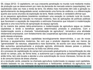 05. (Uepa 2012) O capitalismo, em sua crescente penetração no mundo rural mediante modos
de produção que se desenvolvem por meio da demanda de mercado externo (exportações), tem
capitalizado cada vez mais a renda da terra. Os efeitos mais marcantes têm sido a geração ou
aprofundamento da desigualdade social, evidenciando uma forma de violência, e a diferenciação
quanto aos lucros oriundos da exploração da terra. Neste contexto, é verdadeiro afirmar que:
a) os pequenos agricultores brasileiros constituem uma exceção no contexto rural do mundo,
pois têm facilidade de inserção no mercado moderno, face às aplicações de políticas públicas
que favorecem a aquisição de maquinário e estímulos financeiros que induzem à modernização
agrícola e uma nova forma de apropriação do espaço agrícola.
b) na maioria dos países latino-americanos a modernização da agricultura segue os moldes
capitalistas e tende a beneficiar apenas determinados produtos e produtores. Com a
modernização ocorre a chamada “industrialização da agricultura”, tornando-a uma atividade
nitidamente empresarial, com fortalecimento das cooperativas agrícolas que administram grande
parte dessas empresas.
c) no mundo rural dos países capitalistas tecnologicamente desenvolvidos, o uso de novas
técnicas e equipamentos modernos, faz com que o produtor dependa cada vez menos da
“generosidade” da natureza, adaptando-a mais facilmente, de acordo com seus interesses. Tal
fato aumentou percentualmente a produção agrícola, eliminando desses países a pobreza
alimentar, a exemplo de que ocorreu na Índia nos últimos anos.
d) o processo de capitalização do campo tem provocado gradualmente a mercantilização da vida
social no campo, pois, de forma lenta, a autonomia que a agricultura (atividades agrícolas) até
então tinha, tem sido levada a atender a uma subordinação de novos interesses, formas de vida
e de consumo típicos de áreas urbanas.
e) a revolução verde, presente na chamada agricultura modernizada no espaço rural capitalista,
modelo baseado no uso intensivo de agrotóxicos e fertilizantes sintéticos na agricultura, tem
evitado o aumento da concentração da terra e a exploração da mão de obra no campo.
 