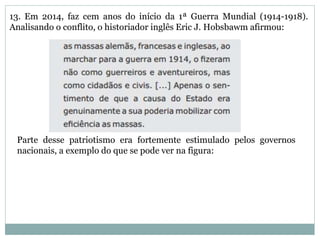 13. Em 2014, faz cem anos do início da 1ª Guerra Mundial (1914-1918).
Analisando o conflito, o historiador inglês Eric J. Hobsbawm afirmou:
Parte desse patriotismo era fortemente estimulado pelos governos
nacionais, a exemplo do que se pode ver na figura:
 