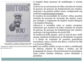 A respeito desse processo de mobilização, é correto
afirmar:
a) deveu-se ao acirramento de ódios oriundos de séculos
de guerras, do processo de fortalecimento dos estados-
nacionais e do poderio militar ocioso, configurando um
confronto exclusivamente europeu.
b) resultou da necessidade de resolver velhas questões
oriundas do processo de rearranjo das nações, como,
por exemplo, o surgimento do Império Austro-Húngaro
e do Império Otomano.
c)deveu-se à xenofobia entre as nações europeias,
sentimento que resultava de ódios oriundos de séculos
de guerras, do processo de fortalecimento dos estados-
nacionais e do imperialismo do século XIX.
d) resultou da belle epoque , pois os anos de paz e belle
epoque opulência fortaleceram as identidades europeias
e o desejo de resolução de questões geopolíticas
inconclusas, como a Guerra dos Boers, a Guerra do Chá
e as Guerras Médicas.
e) foi um conflito inédito no que se refere a mobilização
de efetivos, número de mortos e feridos, uso de
propaganda de massa e desenvolvimento de tecnologias,
como aviões, bombas atômicas, carros blindados e
penicilina.
 