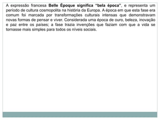 A expressão francesa Belle Époque significa “bela época”, e representa um
período de cultura cosmopolita na história da Europa. A época em que esta fase era
comum foi marcada por transformações culturais intensas que demonstravam
novas formas de pensar e viver. Considerada uma época de ouro, beleza, inovação
e paz entre os países; a fase trazia invenções que faziam com que a vida se
tornasse mais simples para todos os níveis sociais.
 