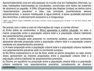 Aproximadamente uma em seis pessoas no mundo vive em habitações informais, ou
seja, habitações improvisadas ou inacabadas, construídas com restos de materiais
de alvenaria ou papelão. A ONU (Organização das Nações Unidas) as define como
“assentamentos precários” e lista, nas principais características desses
assentamentos, o acesso inadequado à água potável, a baixa qualidade estrutural
dos domicílios, o adensamento excessivo e a insegurança.
TERRA. Lygia; ARAÚJO, Regina; GUIMARÃES, Raul Borges. Conexões: estudos de geografia geral e do Brasil. 1. ed. São Paulo: Moderna, 2008.
p.404. (adaptado)
De acordo com o texto e com as informações do mapa, é correto afirmar:
a) Entre todos os continentes, a África apresenta a melhor situação, ou seja, a
menor proporção entre a população urbana total e a população urbana habitante
dos assentamentos precários.
b) A melhor situação está presente no continente asiático, pois esse continente
apresenta elevada proporção entre a população urbana total e a população urbana
residente em assentamentos precários.
c) A maior proporção entre a população urbana total e a população urbana residente
nos assentamentos precários está no continente europeu.
d) Na África subsaariana e no sul da Ásia, estão as piores situações, ou seja, essas
áreas apresentam as maiores proporções entre a população urbana total e a
população urbana habitante de assentamentos precários.
e) Ocorre um equilíbrio na proporção entre a população urbana total e a população
urbana residente nos assentamentos precários, considerando os diversos
continentes.
 