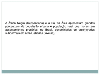 A África Negra (Subsaariana) e o Sul da Ásia apresentam grandes
porcentuais de população urbana e população rural que moram em
assentamentos precários, no Brasil, denominados de aglomerados
subnormais em áreas urbanas (favelas).
 