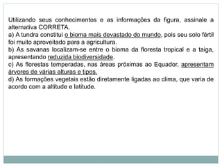 Utilizando seus conhecimentos e as informações da figura, assinale a
alternativa CORRETA.
a) A tundra constitui o bioma mais devastado do mundo, pois seu solo fértil
foi muito aproveitado para a agricultura.
b) As savanas localizam-se entre o bioma da floresta tropical e a taiga,
apresentando reduzida biodiversidade.
c) As florestas temperadas, nas áreas próximas ao Equador, apresentam
árvores de várias alturas e tipos.
d) As formações vegetais estão diretamente ligadas ao clima, que varia de
acordo com a altitude e latitude.
 