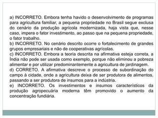 a) INCORRETO. Embora tenha havido o desenvolvimento de programas
para agricultura familiar, a pequena propriedade no Brasil segue exclusa
do cenário da produção agrícola modernizada, haja vista que, nesse
caso, impera o fator investimento, ao passo que na pequena propriedade,
o fator trabalho.
b) INCORRETO. No cenário descrito ocorre o fortalecimento de grandes
grupos empresariais e não de cooperativas agrícolas.
c) INCORRETO. Embora a teoria descrita na afirmativa esteja correta, a
Índia não pode ser usada como exemplo, porque não eliminou a pobreza
alimentar e por utilizar predominantemente a agricultura de jardinagem.
d) CORRETO. A afirmativa descreve o processo de subordinação do
campo à cidade, onde a agricultura deixa de ser produtora de alimentos,
passando a ser produtora de insumos para a indústria.
e) INCORRETO. Os investimentos e insumos característicos da
produção agropecuária moderna têm promovido o aumento da
concentração fundiária.
 