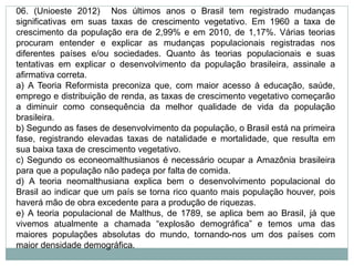 06. (Unioeste 2012) Nos últimos anos o Brasil tem registrado mudanças
significativas em suas taxas de crescimento vegetativo. Em 1960 a taxa de
crescimento da população era de 2,99% e em 2010, de 1,17%. Várias teorias
procuram entender e explicar as mudanças populacionais registradas nos
diferentes países e/ou sociedades. Quanto às teorias populacionais e suas
tentativas em explicar o desenvolvimento da população brasileira, assinale a
afirmativa correta.
a) A Teoria Reformista preconiza que, com maior acesso à educação, saúde,
emprego e distribuição de renda, as taxas de crescimento vegetativo começarão
a diminuir como consequência da melhor qualidade de vida da população
brasileira.
b) Segundo as fases de desenvolvimento da população, o Brasil está na primeira
fase, registrando elevadas taxas de natalidade e mortalidade, que resulta em
sua baixa taxa de crescimento vegetativo.
c) Segundo os econeomalthusianos é necessário ocupar a Amazônia brasileira
para que a população não padeça por falta de comida.
d) A teoria neomalthusiana explica bem o desenvolvimento populacional do
Brasil ao indicar que um país se torna rico quanto mais população houver, pois
haverá mão de obra excedente para a produção de riquezas.
e) A teoria populacional de Malthus, de 1789, se aplica bem ao Brasil, já que
vivemos atualmente a chamada “explosão demográfica” e temos uma das
maiores populações absolutas do mundo, tornando-nos um dos países com
maior densidade demográfica.
 