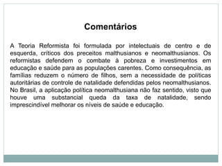 Comentários
A Teoria Reformista foi formulada por intelectuais de centro e de
esquerda, críticos dos preceitos malthusianos e neomalthusianos. Os
reformistas defendem o combate à pobreza e investimentos em
educação e saúde para as populações carentes. Como consequência, as
famílias reduzem o número de filhos, sem a necessidade de políticas
autoritárias de controle de natalidade defendidas pelos neomalthusianos.
No Brasil, a aplicação política neomalthusiana não faz sentido, visto que
houve uma substancial queda da taxa de natalidade, sendo
imprescindível melhorar os níveis de saúde e educação.
 