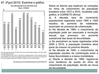 07. (Fgvrj 2013) Examine o gráfico.
Sobre os fatores que explicam as variações
no ritmo de crescimento da população
brasileira entre 1872 e 2010, reveladas pelo
gráfico, é CORRETO afirmar:
a) A elevada taxa de incremento
populacional registrada entre 1900 e 1920
resultou do aumento da natalidade,
associado ao processo de urbanização.
b) Na década de 1960, o crescimento da
população pode ser associado à revolução
sexual, que provocou um aumento
substancial das taxas de fecundidade.
c) Se persistirem as taxas registradas entre
2000 e 2010, a população brasileira deve
parar de crescer na próxima década.
d) Na década de 1940, o crescimento da
população resultou da combinação entre a
baixa fecundidade e a baixa mortalidade.
e) Desde a década de 1960, registra-se
uma tendência de queda do ritmo de
crescimento da população, devido ao recuo
da fecundidade.
 