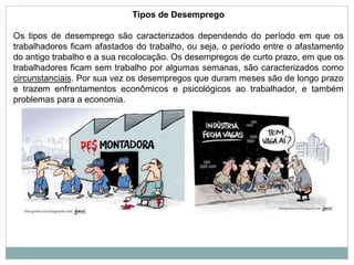 Tipos de Desemprego
Os tipos de desemprego são caracterizados dependendo do período em que os
trabalhadores ficam afastados do trabalho, ou seja, o período entre o afastamento
do antigo trabalho e a sua recolocação. Os desempregos de curto prazo, em que os
trabalhadores ficam sem trabalho por algumas semanas, são caracterizados como
circunstanciais. Por sua vez os desempregos que duram meses são de longo prazo
e trazem enfrentamentos econômicos e psicológicos ao trabalhador, e também
problemas para a economia.
 