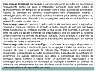 Desemprego friccional ou normal: é considerado como períodos de desemprego
relativamente curtos os quais o trabalhador aproveita para fazer cursos de
aperfeiçoamento em tempo de se recolocar com a nova qualificação profissional.
Resulta do processo de combinar trabalhadores com empregados, quando a
informação entre oferta e demanda torna-se simétrica para ambas as partes, ou
seja, os trabalhadores ofertando e os empregados demandando se identificam por
serem informados uns dos outros.
Desemprego sazonal: ocorre em certos setores da economia como a agricultura,
hotelaria e comércio varejista. É limitado a certas épocas do ano por não haver
oferta homogênea de emprego durante o ano inteiro. Por exemplo, o período de
safra da cana-de-açúcar demanda os trabalhadores que se dispõem a trabalhar
temporariamente na colheita do produto agrícola. Outro exemplo é o período de
férias em locais turísticos que necessita trabalhadores especializados em receber
hóspedes em hotéis e restaurantes.
Desemprego estrutural ou tecnológico: o número de empregos disponíveis no
mercado de trabalho é insuficiente para dar ocupação a todas as pessoas que o
desejam. Ou seja, a quantidade de mão-de-obra ofertada supera a quantidade
demandada. Explica longos períodos de desemprego. Esta situação se configura em
decorrência do avanço tecnológico que altera a combinação dos fatores de
produção capital humano e capital físico. O aumento da mecanização e da
automação gera mudanças na tecnologia de produção e também os padrões de
demanda dos consumidores tornam obsoletas certas indústrias e profissões que
deixam de existir e são superadas por novas.
 