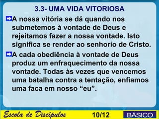 3.3- UMA VIDA VITORIOSA
A nossa vitória se dá quando nos
submetemos à vontade de Deus e
rejeitamos fazer a nossa vontade. Isto
significa se render ao senhorio de Cristo.
A cada obediência à vontade de Deus
produz um enfraquecimento da nossa
vontade. Todas às vezes que vencemos
uma batalha contra a tentação, enfiamos
uma faca em nosso “eu”.


                        10/12
 