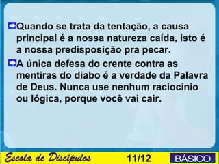 Quando se trata da tentação, a causa
principal é a nossa natureza caída, isto é
a nossa predisposição pra pecar.
A única defesa do crente contra as
mentiras do diabo é a verdade da Palavra
de Deus. Nunca use nenhum raciocínio
ou lógica, porque você vai cair.




                        11/12
 