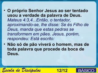 • O próprio Senhor Jesus ao ser tentado
  usou a verdade da palavra de Deus.
  Mateus 4:3,4...Então, o tentador,
  aproximando-se, lhe disse: Se és Filho de
  Deus, manda que estas pedras se
  transformem em pães. Jesus, porém,
  respondeu: Está escrito:
• Não só de pão viverá o homem, mas de
  toda palavra que procede da boca de
  Deus.


                          12/12
 