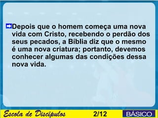 Depois que o homem começa uma nova
vida com Cristo, recebendo o perdão dos
seus pecados, a Bíblia diz que o mesmo
é uma nova criatura; portanto, devemos
conhecer algumas das condições dessa
nova vida.




                      2/12
 